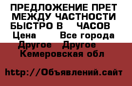 ПРЕДЛОЖЕНИЕ ПРЕТ МЕЖДУ ЧАСТНОСТИ БЫСТРО В 72 ЧАСОВ › Цена ­ 0 - Все города Другое » Другое   . Кемеровская обл.